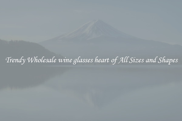 Trendy Wholesale wine glasses heart of All Sizes and Shapes