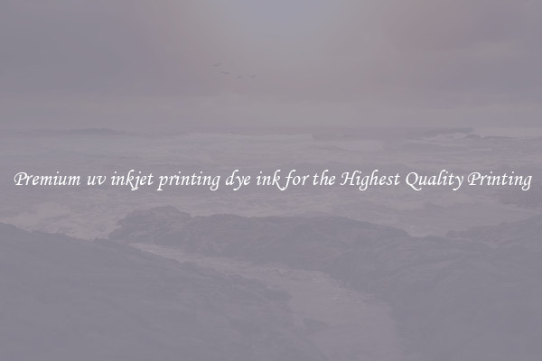 Premium uv inkjet printing dye ink for the Highest Quality Printing