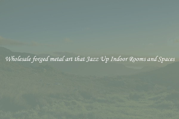 Wholesale forged metal art that Jazz Up Indoor Rooms and Spaces